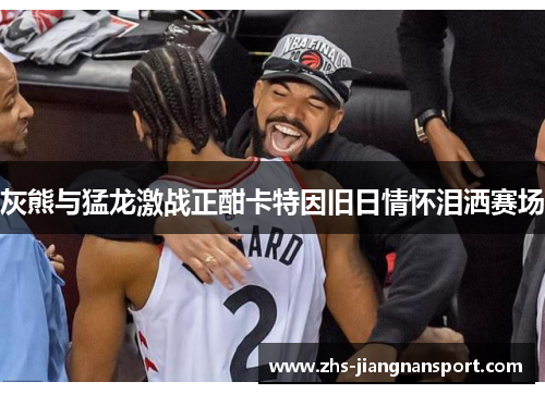 灰熊与猛龙激战正酣卡特因旧日情怀泪洒赛场